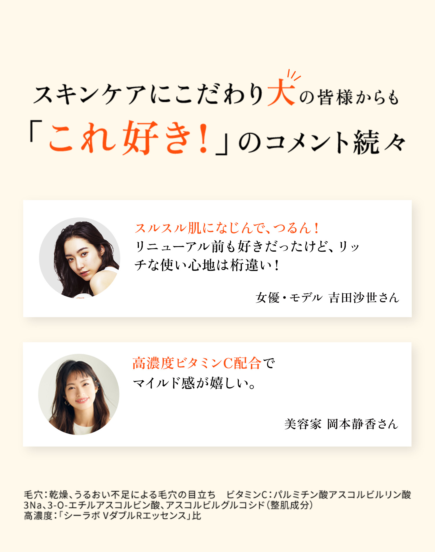 スキンケアにこだわり大の皆様からも 「これ好き！」のコメント続々 さらりとしているのにしっとり。 毛穴が気になる方は、 VC100エッセンスローションEXと一緒に 試してみてください♪  女優・モデル 吉田沙世さん 高濃度ビタミンC配合で マイルド感が嬉しい。 美容家 岡本静香さん毛穴：乾燥、うるおい不足による毛穴の目立ち　ビタミンC：パルミチン酸アスコルビルリン酸3Na、3-O-エチルアスコルビン酸、アスコルビルグルコシド（整肌成分）　高濃度：「シーラボ VダブルRエッセンス」比