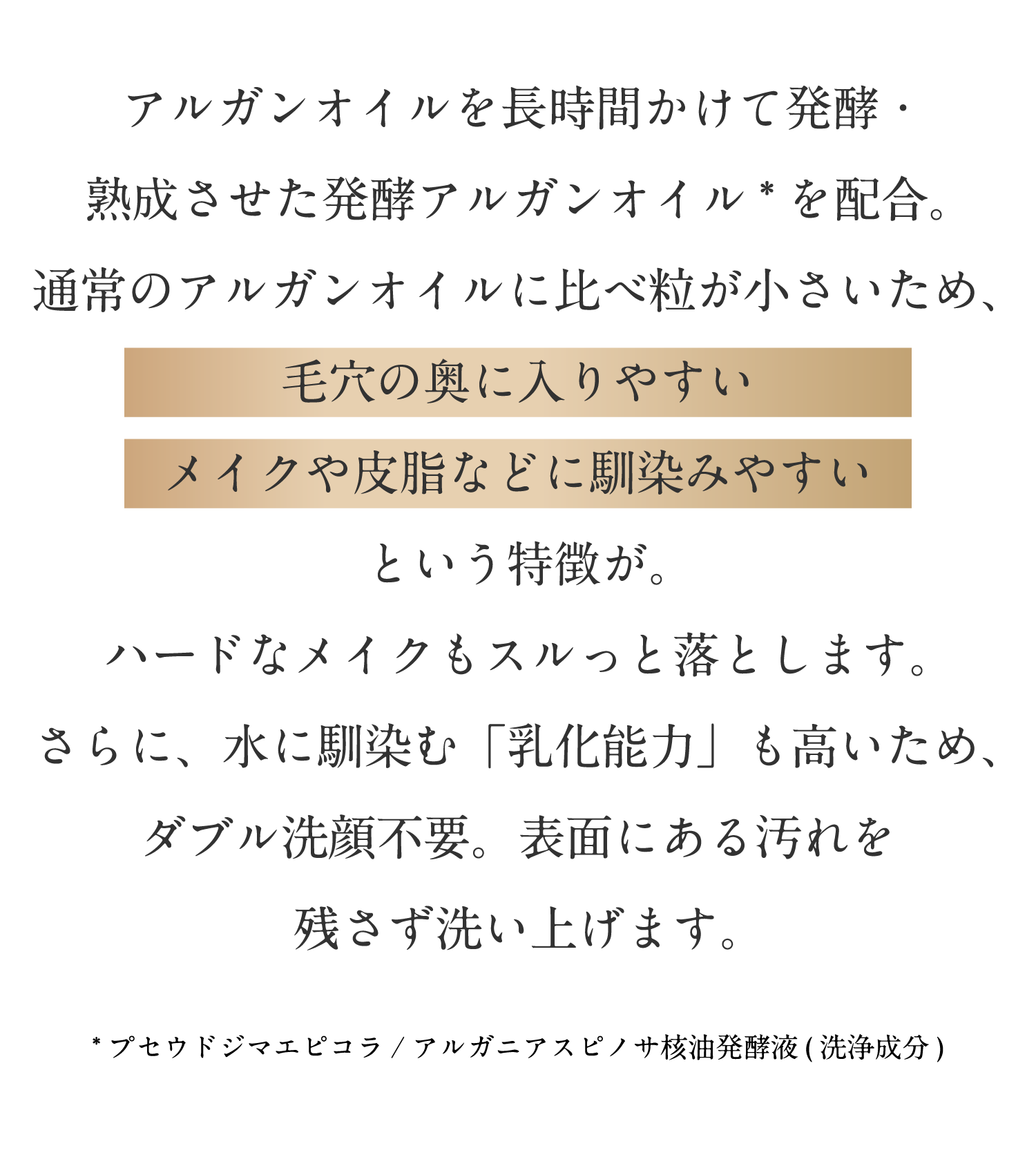 アルガンオイルを長時間かけて発酵・熟成させた発酵アルガンオイルを配合。通常のアルガンオイルに比べ粒が小さいため、毛穴の奥に入りやすい、メイクや皮脂などに馴染みやすいという特徴が