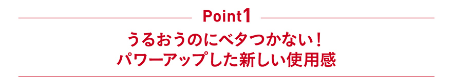 Point1 うるおうのにベタつかない！ パワーアップした新しい使用感