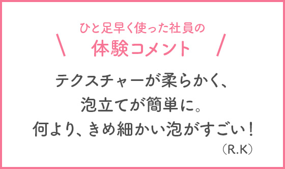 ひと足早く使った社員の体験コメント テクスチャーが柔らかく、泡立てが簡単に。何より、きめ細かい泡がすごい！(R・K)