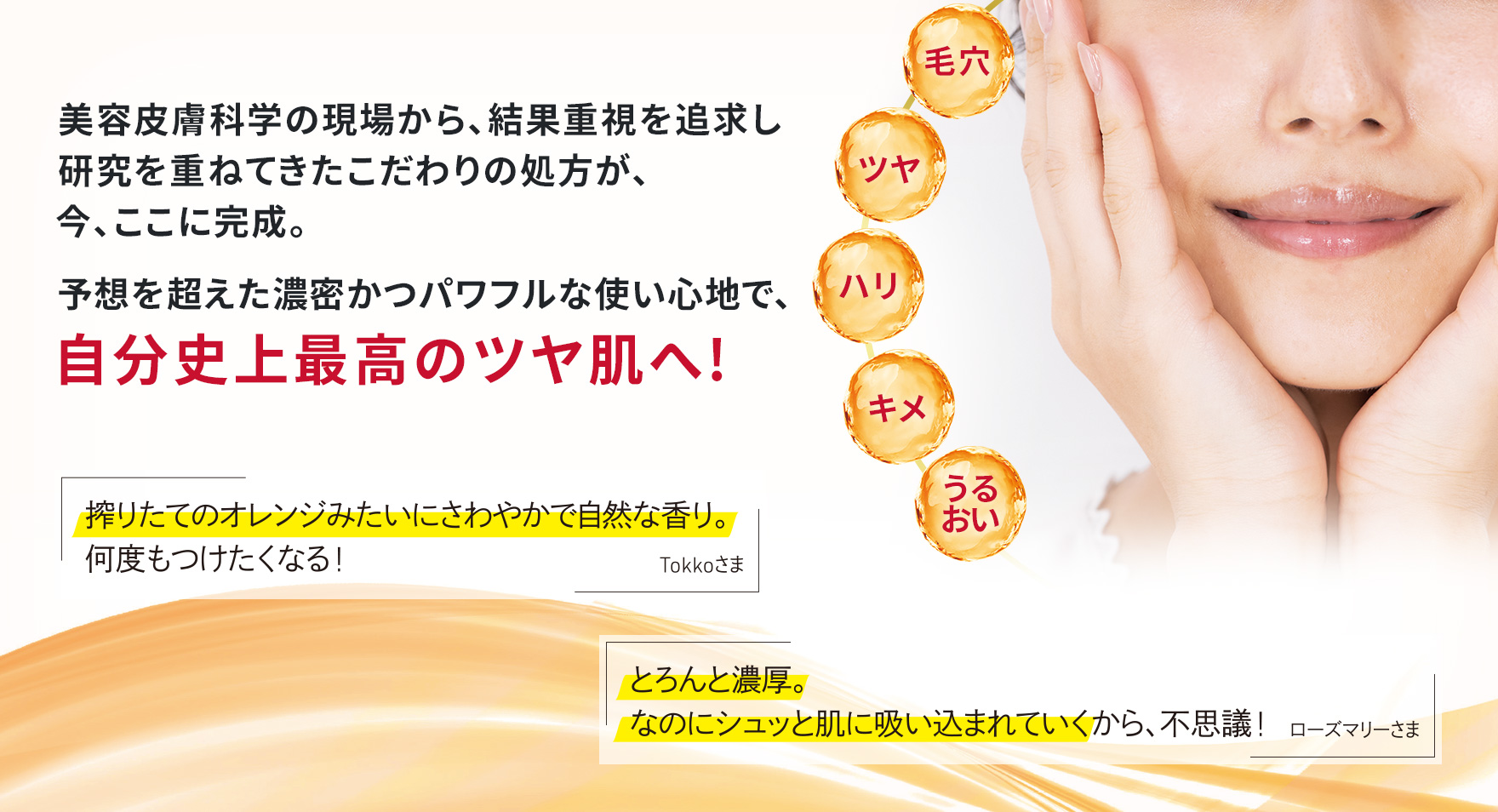 美容皮膚科学の現場から、結果重視を追求し研究を重ねてきたこだわりの処方が、今、ここに完成。予想を超えた濃密かつパワフルな使い心地で、 自分史上最高のツヤ肌へ!