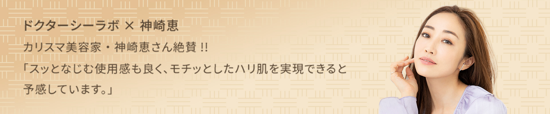 ドクターシーラボ×神崎恵 カリスマ美容家・神崎恵さん絶賛!!「スッとなじむ使用感も良く、モチッとしたハリ肌を実現できると予感しています。」