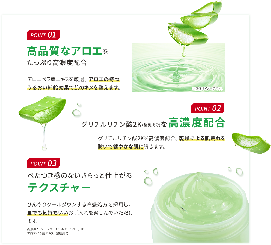 POINT 01 高品質なアロエをたっぷり高濃度配合 アロエベラ葉エキスを厳選。アロエの持つうるおい補給効果で肌のキメを整えます。 POINT 02 グリチルリチン酸2K(整肌成分)を高濃度配合 グリチルリチン酸2Kを高濃度配合。乾燥による肌荒れを防いで健やかな肌に導きます。 POINT 03 べたつき感のないさらっと仕上がるテクスチャー ひんやりクールダウンする冷感処方を採用し、夏でも気持ちいいお手入れを楽しんでいただけます。 高濃度:「シーラボ ACGAクールN20」比 アロエベラ葉エキス:整肌成分