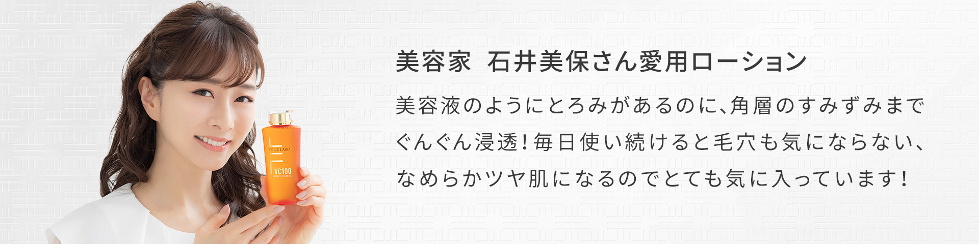 美容家 石井美保さん愛用ローション 美容液のようにとろみがあるのに、角層のすみずみまでぐんぐん浸透!毎日使い続けると毛穴も気にならない、なめらかツヤ肌になるのでとても気に入っています!