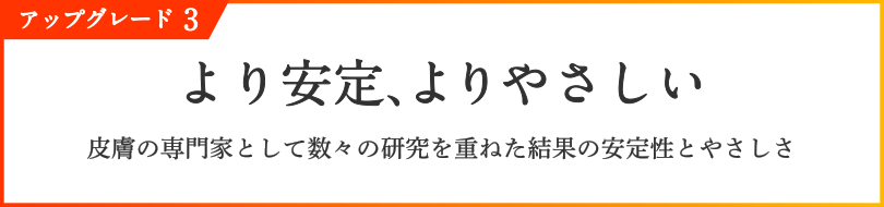 アップグレード3 より安定、よりやさしい 皮膚の専門家として数々の研究を重ねた結果の安定性とやさしさ