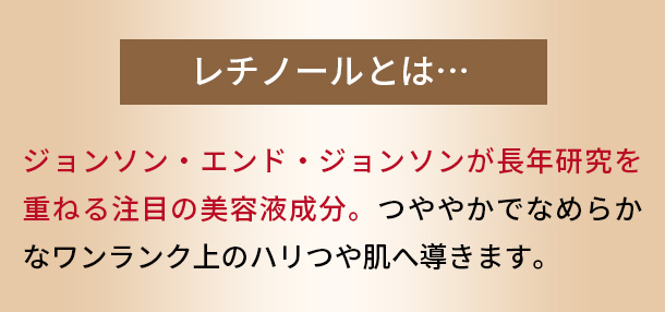 レチノールとは　ジョンソン・エンド・ジョンソンが長年研究を重ねる注目の美容液成分。つややかでなめらかなワンランク上のハリつや肌へ導きます。