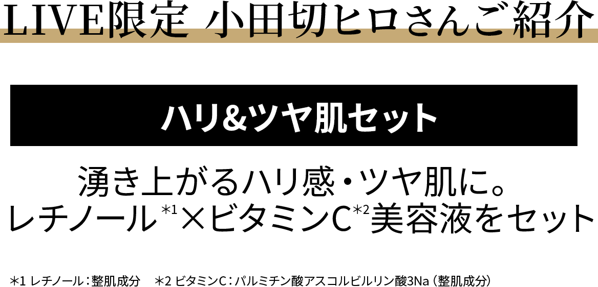 LIVE限定 小田切ヒロさんご紹介 ハリ&ツヤ肌セット 湧き上がるハリ感・ツヤ肌に。レチノール*1×ビタミンC*2美容液をセット *1レチノール:整肌成分 *2ビタミンC:パルミチン酸アスコルビルリン酸3Na(整肌成分)