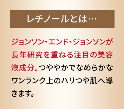 レチノールとは　ジョンソン・エンド・ジョンソンが長年研究を重ねる注目の美容液成分。つややかでなめらかなワンランク上のハリつや肌へ導きます。