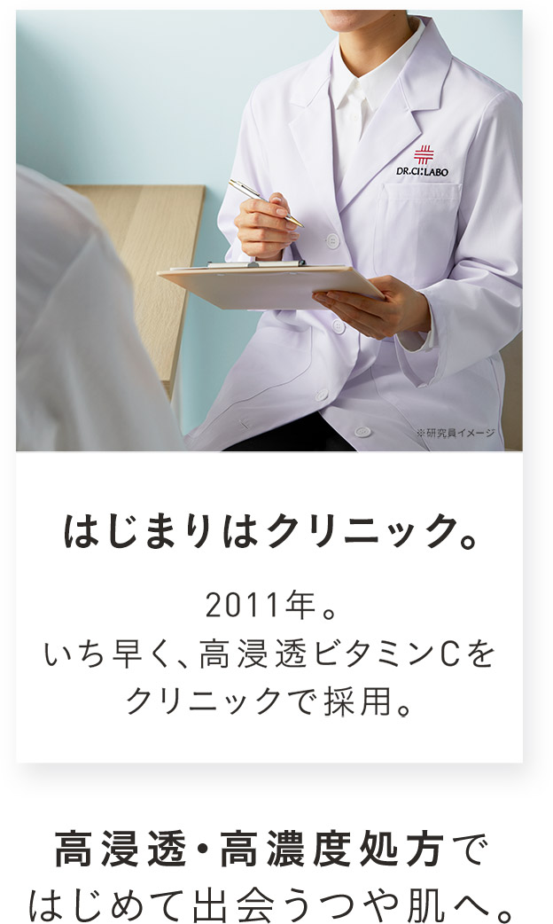はじまりはクリニック。2011年。いち早く、高浸透ビタミンCをクリニックで採用。高浸透・高濃度処方ではじめて出会うつや肌へ。
