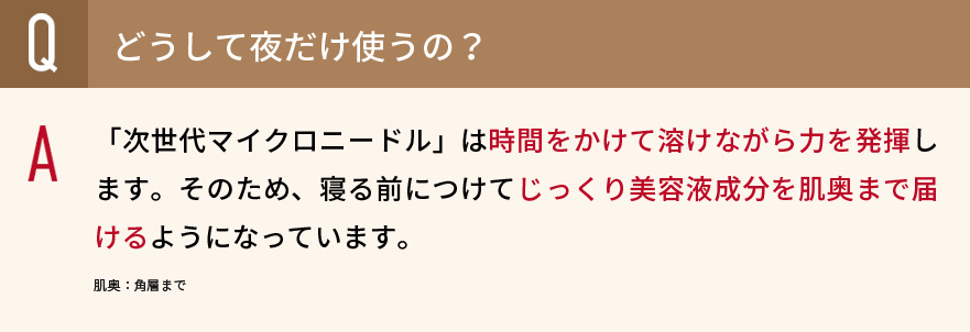 Qどうして夜だけ使うの？　A「次世代マイクロニードル」は時間をかけて溶けながら力を発揮します。そのため、寝る前につけてじっくり美容液成分を肌奥まで届けるようになっています。