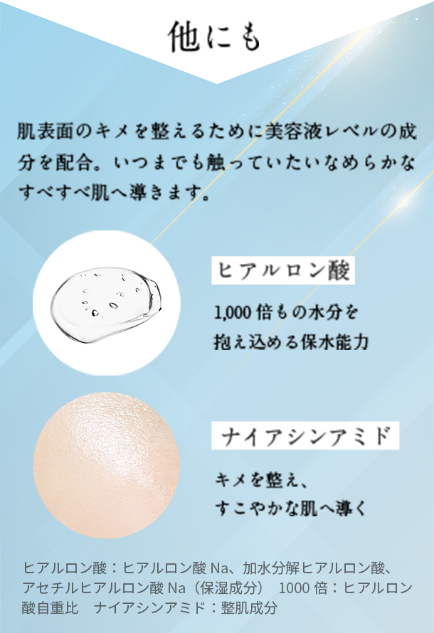 他にも肌表面のキメを整えるために美容液レベルの成分を配合。いつまでも触っていたいなめらかなすべすべ肌へ導きます。