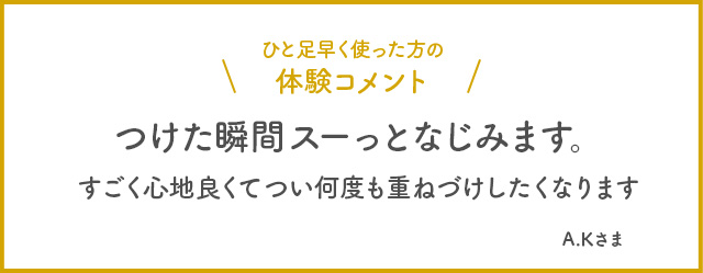 ひと足早く使った方の体験コメント　つけた瞬間スーっとなじみます。すごく心地良くてつい何度も重ねづけしたくなります。 A.Kさま