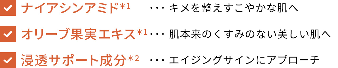 ナイアシンアミド*1…キメを整えすこやかな肌へ オリーブ果実エキス*1…肌本来のくすみ※1のない美しい肌へ 浸透サポート成分*2…エイジングサイン※2にアプローチ