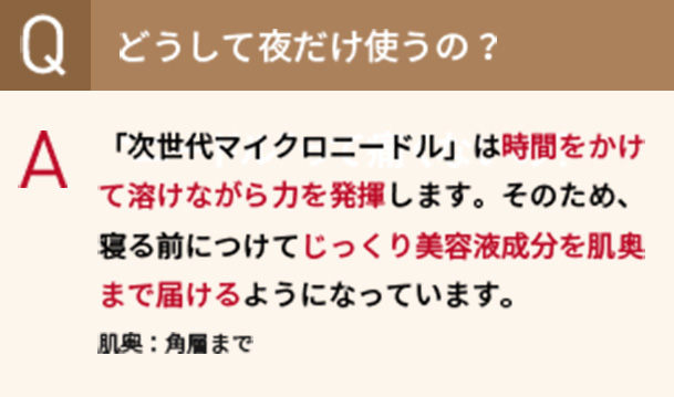 Qどうして夜だけ使うの？　A「次世代マイクロニードル」は時間をかけて溶けながら力を発揮します。そのため、寝る前につけてじっくり美容液成分を肌奥まで届けるようになっています。