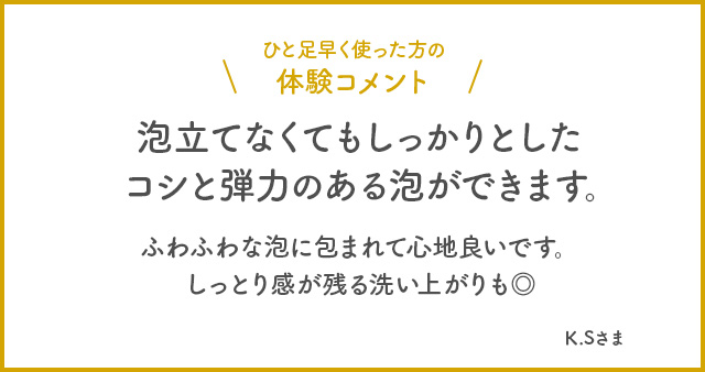 ひと足早く使った方の体験コメント　泡立てなくてもしっかりとしたコシと弾力のある泡ができます。ふわふわな泡に包まれて心地良いです。しっとり感が残る洗い上がりも◎ K.Sさま