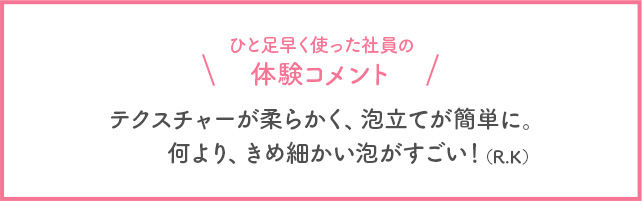 ひと足早く使った社員の体験コメント テクスチャーが柔らかく、泡立てが簡単に。何より、きめ細かい泡がすごい！(R・K)