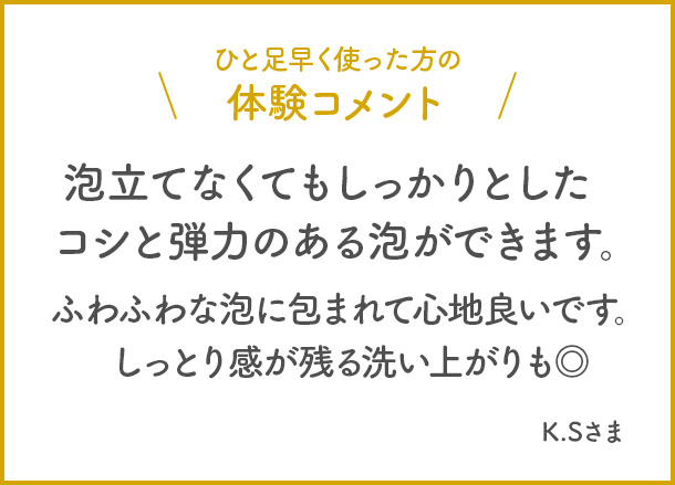 ひと足早く使った方の体験コメント　泡立てなくてもしっかりとしたコシと弾力のある泡ができます。ふわふわな泡に包まれて心地良いです。しっとり感が残る洗い上がりも◎ K.Sさま