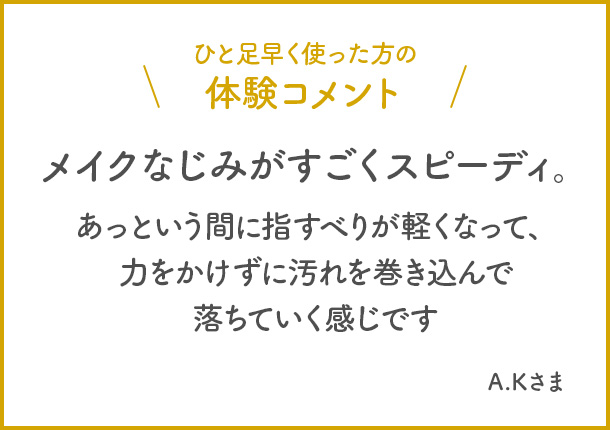 ひと足早く使った方の体験コメント　メイクなじみがすごくスピーディー。あっという間に指すべりが軽くなって、力をかけずに汚れを巻き込んで落ちていく感じです。 A.Kさま