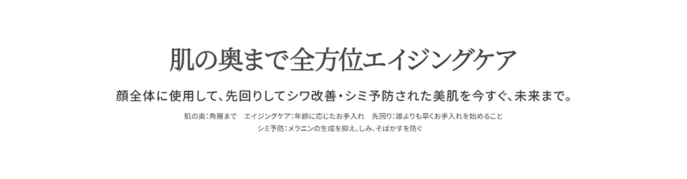 
  肌の奥まで全方位エイジングケア
  顔全体に使用して、先回りしてシミ予防・シワ改善された美肌を今すぐ、未来まで。
  肌の奥：角層まで　エイジングケア：年齢に応じたお手入れ　先回り：誰よりも早くお手入れを始めること