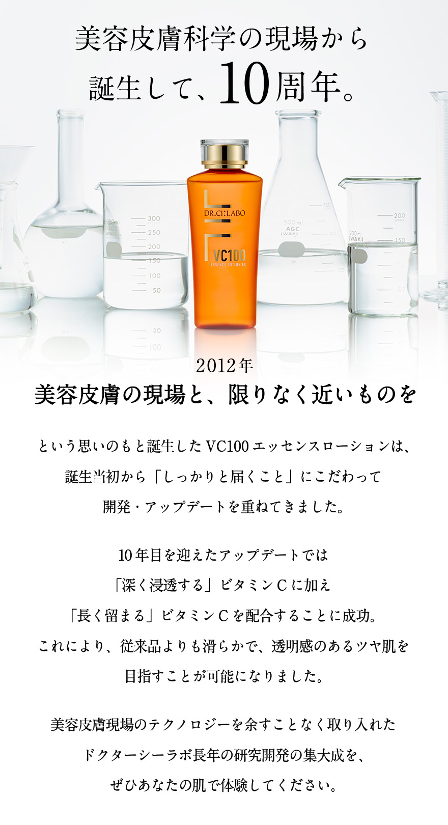 美容皮膚科学の現場から 誕生して、10周年。2012年 美容皮膚の現場と、限りなく近いものをという思いのもと誕生した VC100エッセンスローションは、 誕生当初から 「しっかりと届くこと」にこだわって 開発・アップデートを重ねてきました。10年目を迎えたアップデートでは 「深く浸透する」ビタミンCに加え 「長く留まる」ビタミンCを 配合することに成功。 これにより、従来品よりも滑らかで、 透明感のあるツヤ肌を 目指すことが可能になりまいた。美容皮膚現場のテクノロジーを 余すことなく取り入れた ドクターシーラボ長年の 研究開発の集大成を、 ぜひあなたの肌で体験してください。