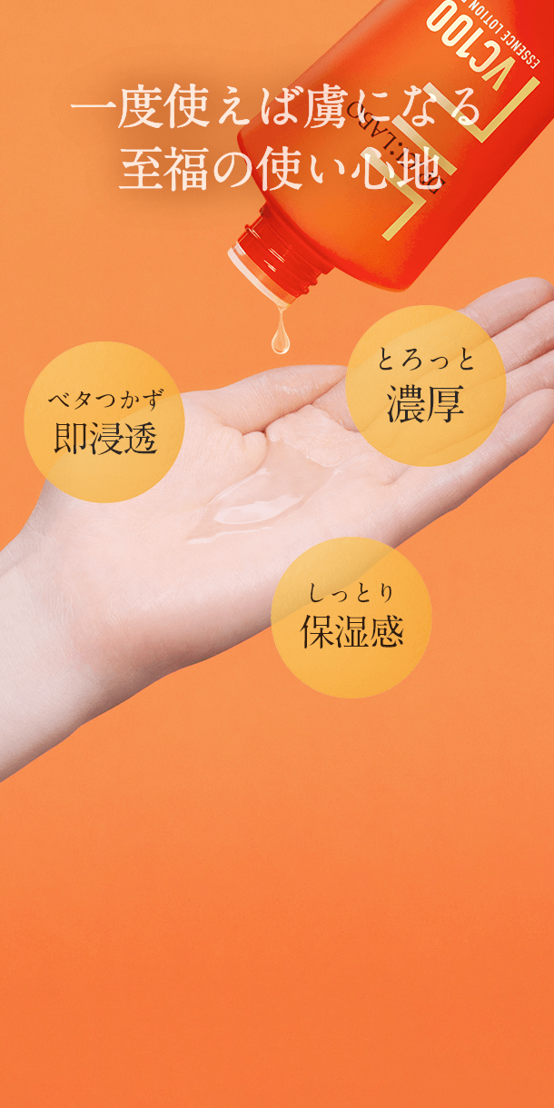 一度使えば虜になる至福の使い心地 ベタつかず即浸透 とろっと濃厚 しっとり保湿感 「高浸透ビタミンC」が、肌に載せた瞬間からぐんぐん浸透し、ベタつかず心地よい使い心地。”トロっと”感のあるテクスチャーは、贅沢にヒアルロン酸のみで実現しています。濃厚なのに、浸透感のある絶妙なバランスのテクスチャーをお楽しみください。