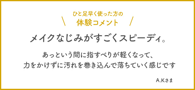 ひと足早く使った方の体験コメント　メイクなじみがすごくスピーディー。あっという間に指すべりが軽くなって、力をかけずに汚れを巻き込んで落ちていく感じです。 A.Kさま