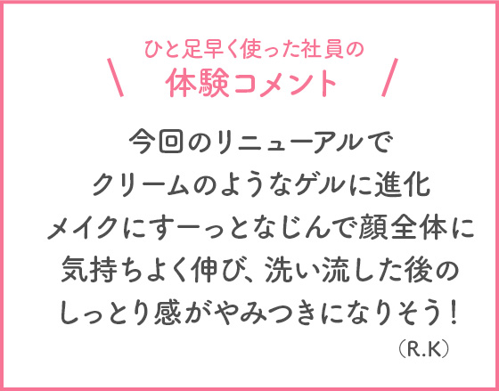 ひと足早く使った社員の体験コメント 今回のリニューアルでクリームのようなゲルに進化 メイクにすーっとなじんで顔全体に気持ちよく伸び、洗い流した後のしっとり感がやみつきになりそう！(R・K)