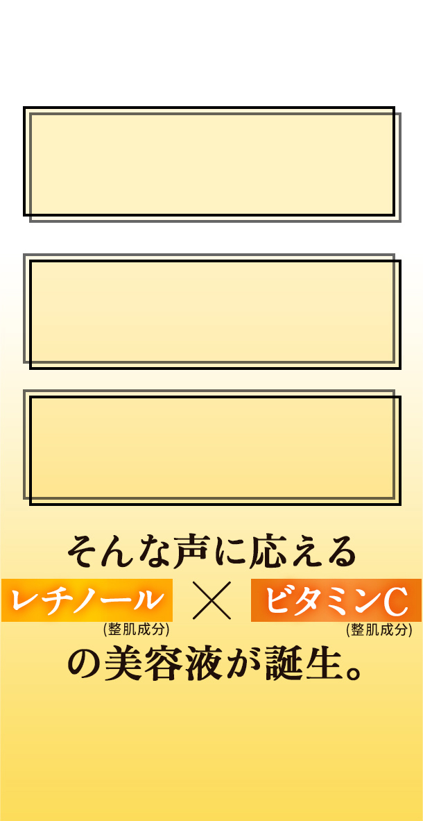 シーラボだからこそ実現。 ビタミンCケアと一緒にエイジングケアもしたい 乾燥、キメの乱れだけでなくくすみ・毛穴も気になる レチノールとビタミンC、一緒に使えるの？ そんな声に応える レチノール(整肌成分)×ビタミンC(整肌成分)の美容液が誕生。 純粋レチノール：レチノール(整肌成分)　ビタミンC：パルミチン酸アスコルビルリン酸Na(整肌成分)　透明：肌がうるおって透明に見えること　エイジングケア：年齢に応じたスキンケア　くすみ：乾燥、うるおい不足によりキメが乱れ、くすんで見えること　毛穴：毛穴の黒ずみ